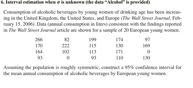 6. Interval estimation when o is unknown (the data “Alcohol" is provided)
Consumption of alcoholic beverages by young women of drinking age has been increas-
ing in the United Kingdom, the United States, and Europe (The Wall Street Journal, Feb-
ruary 15, 2006). Data (annual consumption in liters) consistent with the findings reported
in The Wall Street Journal article are shown for a sample of 20 European young women.
266
82
199
174
97
170
222
115
130
169
164
102
113
171
93
93
110
130
Assuming the population is roughly symmetric, construct a 95% confidence interval for
the mean annual consumption of alcoholic beverages by European young women.
