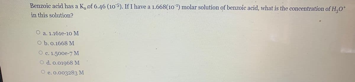 Benzoic acid has a K, of 6.46 (105). If I have a 1.668(10 ') molar solution of benzoic acid, what is the concentration of H,O*
in this solution?
a. 1.161e-10 M
O b. o.1668 M
О с. 1.500е-7 м
O d. o.01968 M
O e. o.003283 M
