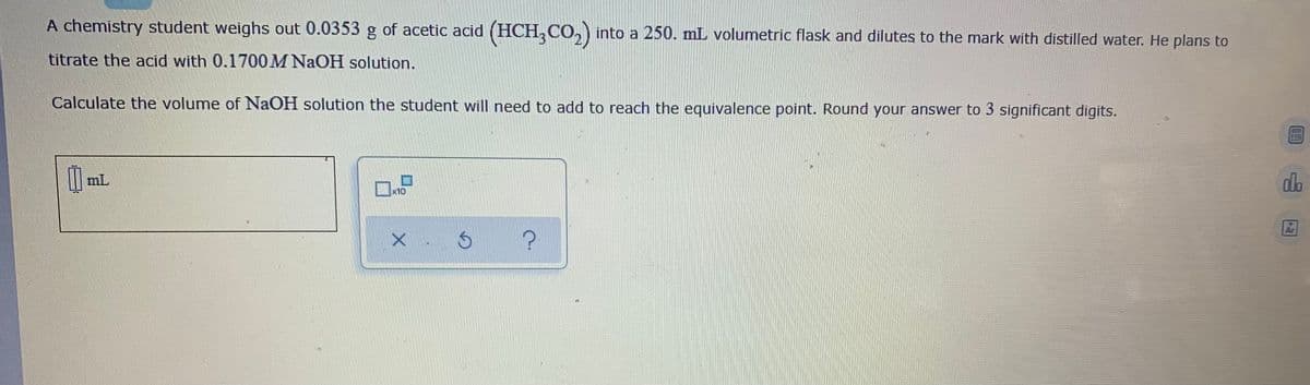 A chemistry student weighs out 0.0353 g of acetic acid (HCH, CO,) into a 250. mL volumetric flask and dilutes to the mark with distilled water. He plans to
titrate the acid with 0.1700M NAOH solution.
Calculate the volume of NaOH solution the student will need to add to reach the equivalence point. Round your answer to 3 significant digits.
mL
do
x10
の
