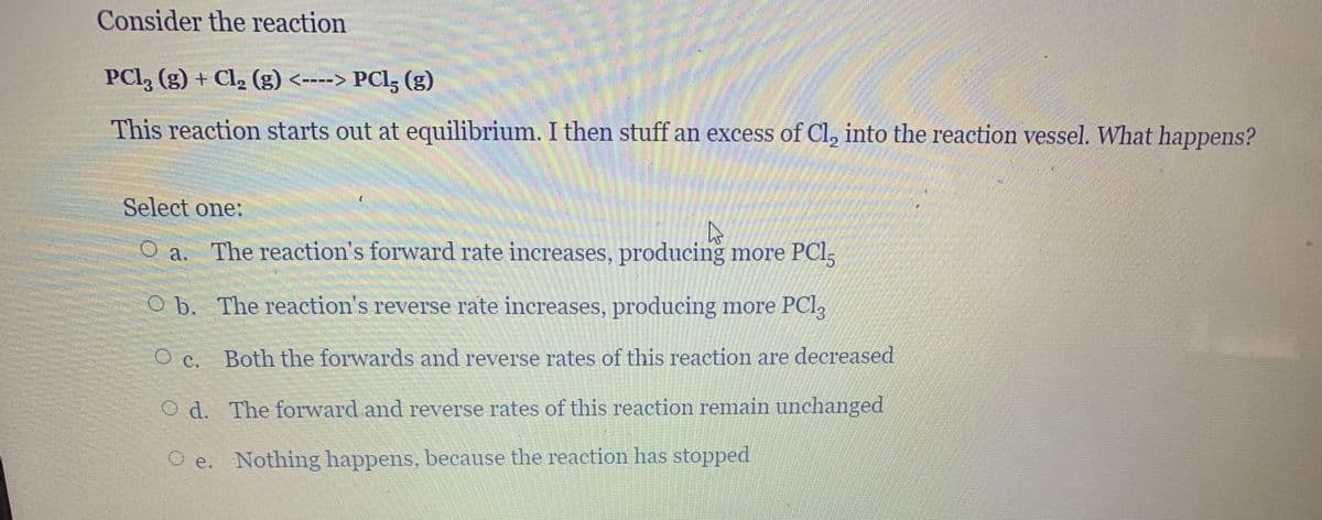 Consider the reaction
PCl, (g) + Cl, (g) <----> PCl; (g)
This reaction starts out at equilibrium. I then stuff an excess of Cl, into the reaction vessel. What happens?
Select one:
O a.
The reaction's forward rate increases, producing more PCl;
O b. The reaction's reverse rate increases, producing more PCI,
O c. Both the forwards and reverse rates of this reaction are decreased
O d. The forward and reverse rates of this reaction remain unchanged
O e. Nothing happens, because the reaction has stopped
