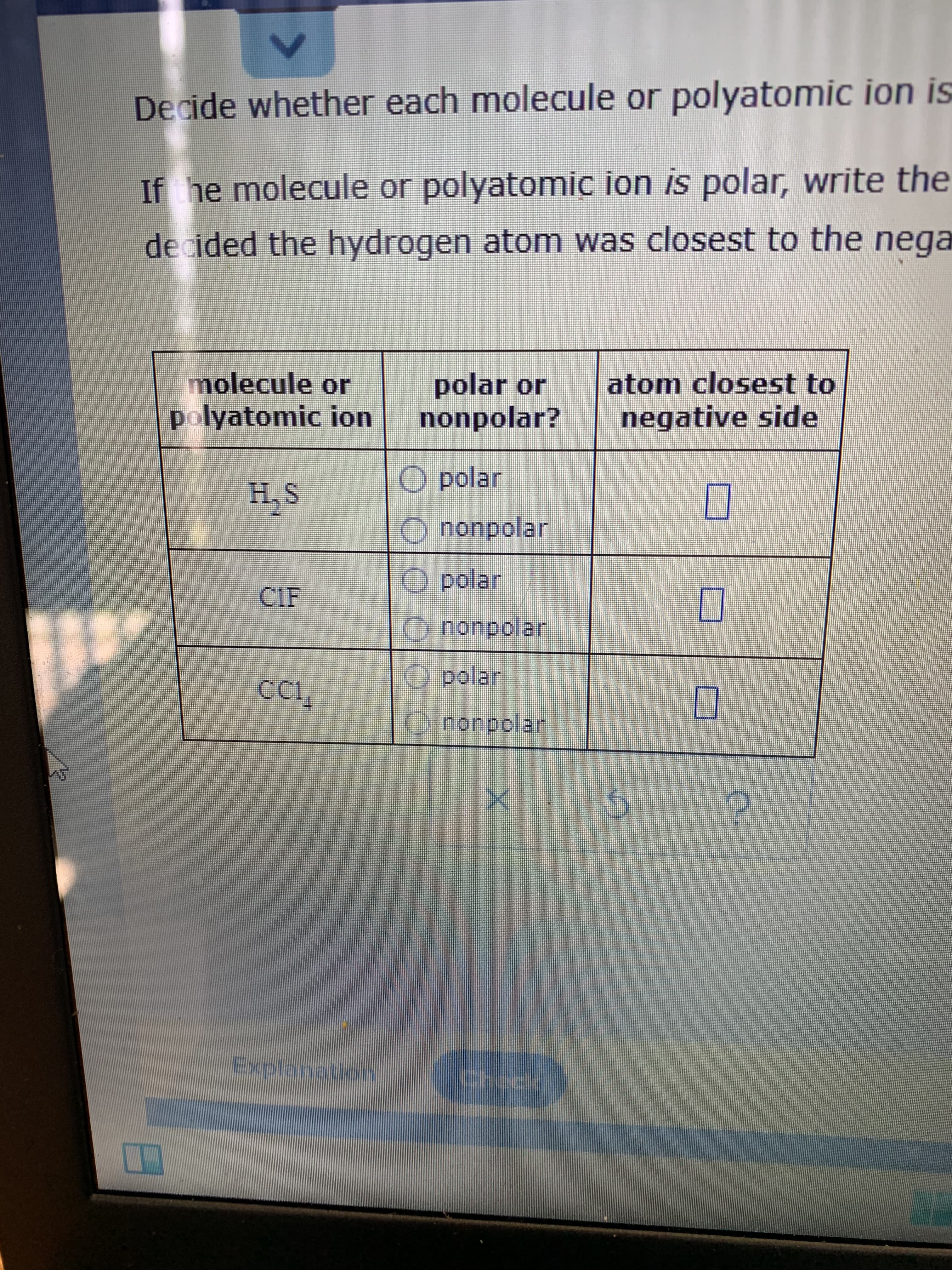 Decide whether each molecule or polyatomic ion is
If he molecule or polyatomic ion is polar, write the
decided the hydrogen atom was closest to the nega
molecule or
polyatomic ion
polar or
nonpolar?
atom closest to
negative side
O polar
SH.S
S'H
nonpolar
O polar
CIE
nonpolar
O polar
O nonpolar
