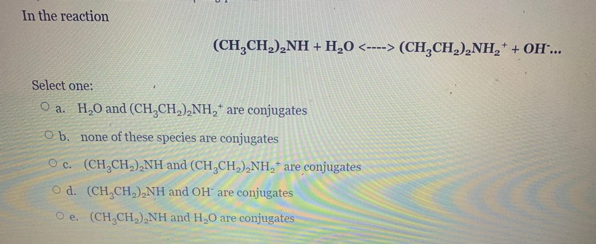 In the reaction
(CH,CH,),NH + H„0 <----> (CH,CH,),NH,+ + OH…..
Select one:
O a. H,O and (CH,CH,),NH,* are conjugates
2
O b. none of these species are conjugates
O c. (CH,CH,),NH and (CH,CH,),NH, are conjugates
2/2-
2
O d. (CH,CH),NH and OH are conjugates
O e. (CH,CH,),NH and H,0 are conjugates
