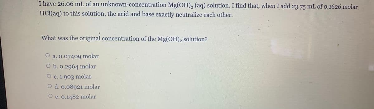 I have 26.06 mL of an unknown-concentration Mg(OH), (aq) solution. I find that, when I add 23.75 mL of o.1626 molar
HCl(aq) to this solution, the acid and base exactly neutralize each other.
What was the original concentration of the Mg(OH), solution?
a. 0.07409 molar
O b. 0.2964 molar
O c. 1.903 molar
O d. o.08921 molar
O e. o.1482 molar
