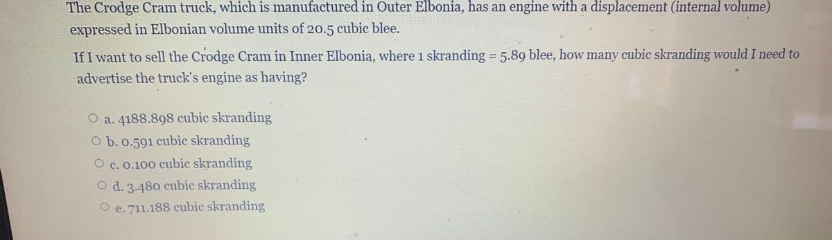 The Crodge Cram truck, which is manufactured in Outer Elbonia, has an engine with a displacement (internal volume)
expressed in Elbonian volume units of 20.5 cubic blee.
If I want to sell the Crodge Cram in Inner Elbonia, where 1 skranding 5.89 blee, how many cubic skranding would I need to
advertise the truck's engine as having?
a. 4188.898 cubic skranding
O b. 0.591 cubic skranding
c. 0.100 cubic skranding
O d. 3.480 cubic skranding
O e. 711.188 cubic skranding
