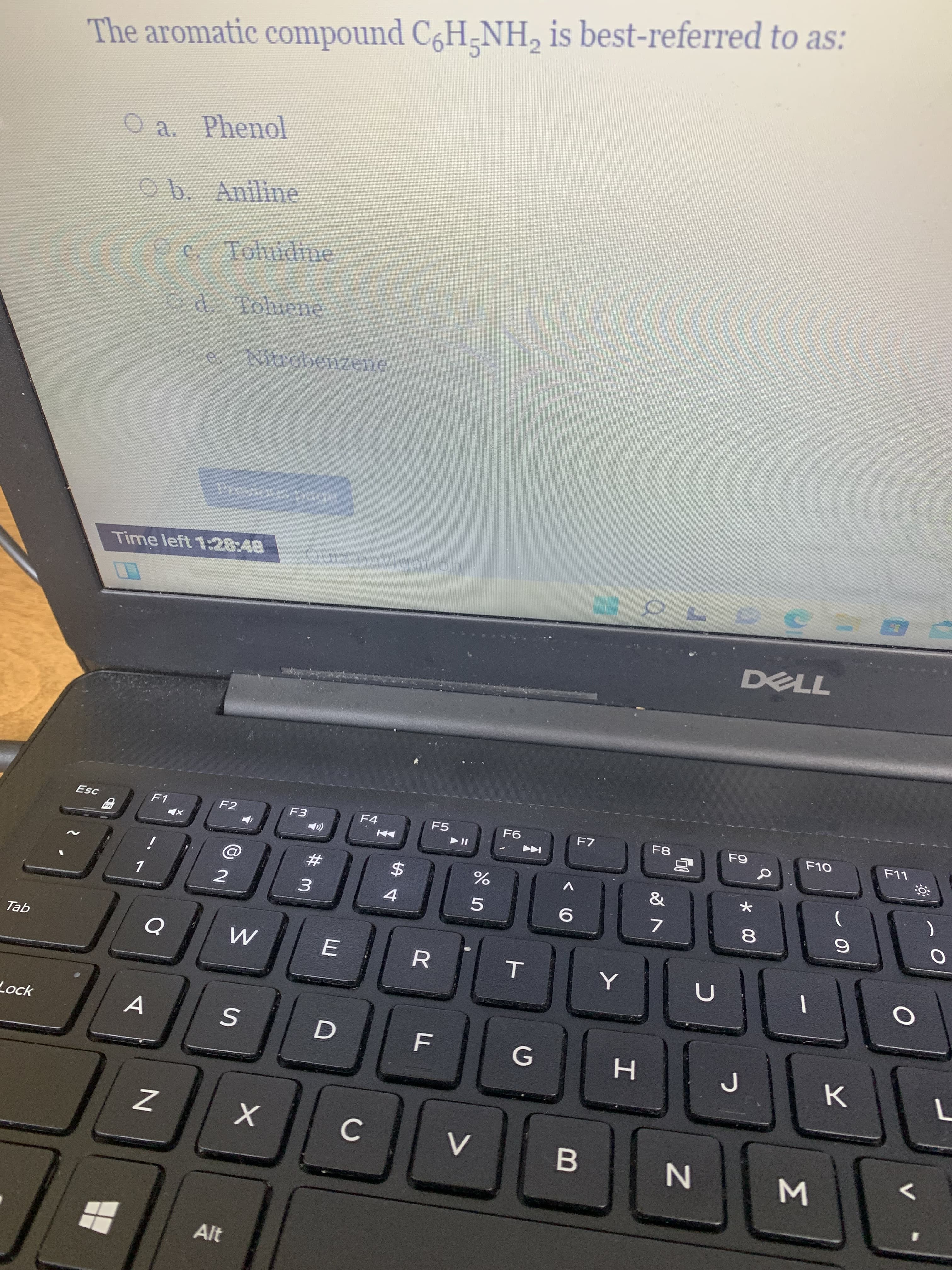 Σ
* 00
T
The aromatic compound C6H-NH, is best-referred to as:
O a. Phenol
O b. Aniline
O c. Toluidine
Od. Toluene
e. Nitrobernzene
Time left 1:28:48
Quiz navigation
DELL
Esc
F1
F2
F3
F4
F5
F6.
F7
F8
F10
i
V
3.
4.
5.
7.
qel
Lock
C.
Alt
