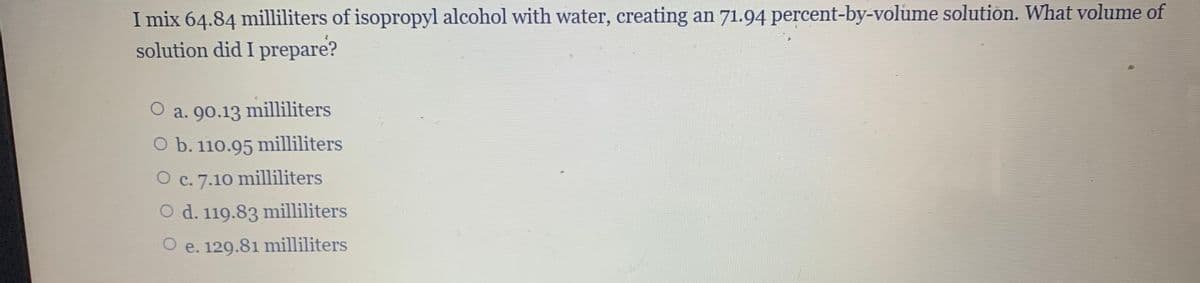 I mix 64.84 milliliters of isopropyl alcohol with water, creating an 71.94 percent-by-volume solution. What volume of
solution did I prepare?
a. 90.13 milliliters
O b. 110.95 milliliters
O c. 7.10 milliliters
O d. 119.83 milliliters
O e. 129.81 milliliters
