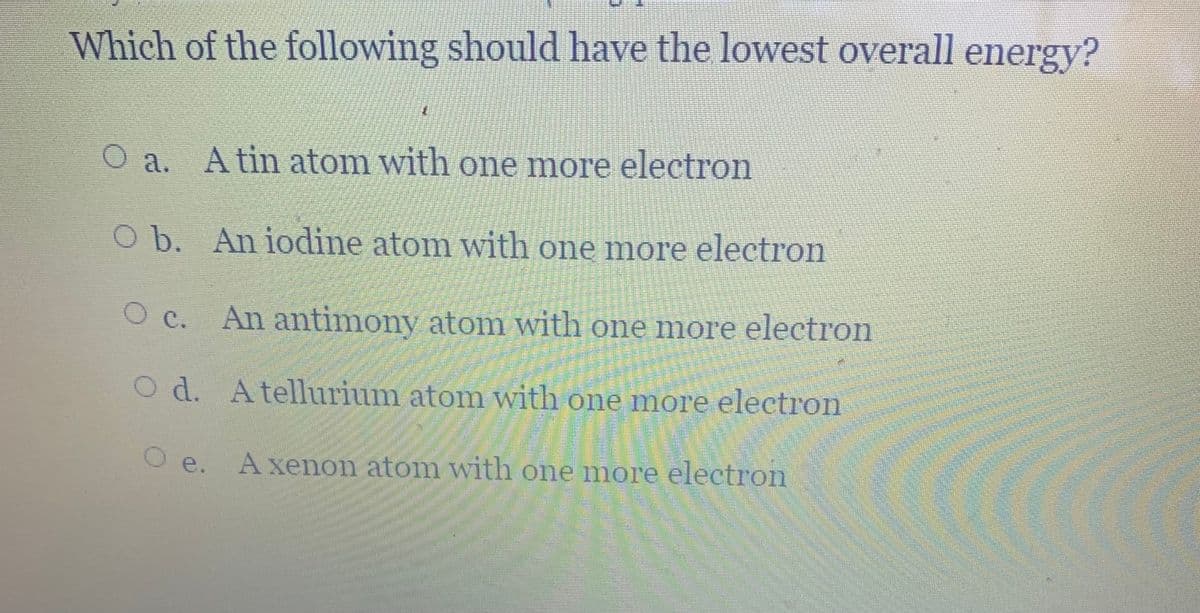 Which of the following should have the lowest overall energy?
O a. Atin atom with one more electron
O b. An iodine atom with one more electron
O c. An antimony atom with one more electron
O d. Atellurium atom with one more electron
O e. A xenon atom with one more electron
