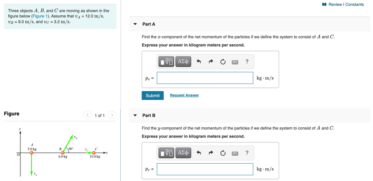 I Review I Constants
Three objects A, B, and C are moving as shown in the
figure below (Figure 1). Assume that vA
VB = 9.0 m/s, and vc = 3.2 m/s.
12.0 m/s,
%D
Part A
Find the x-component of the net momentum of the particles if we define the system to consist of A and C.
Express your answer in kilogram meters per second.
?
Px =
kg m/s
Submit
Request Answer
Figure
1 of 1
Part B
Find the y-component of the net momentum of the particles if we define the system to consist of A and C.
Express your answer in kilogram meters per second.
A
5.0 kg
BA60°
6.0 kg
10.0 kg
Py =
kg m/s
