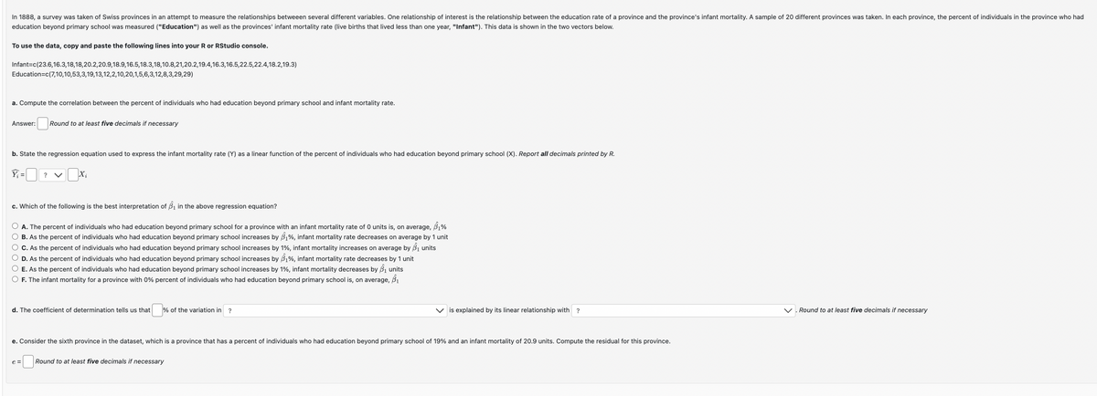 In 1888, a survey was taken of Swiss provinces in an attempt to measure the relationships betweeen several different variables. One relationship of interest is the relationship between the education rate of a province and the province's infant mortality. A sample of 20 different provinces was taken. In each province, the percent of individuals in the province who had
education beyond primary school was measured ("Education") as well as the provinces' infant mortality rate (live births that lived less than one year, "Infant"). This data is shown in the two vectors below.
To use the data, copy and paste the following lines into your R or RStudio console.
Infant=c(23.6,16.3,18,18,20.2,20.9,18.9, 16.5,18.3,18,10.8,21,20.2,19.4,16.3,16.5,22.5,22.4,18.2,19.3)
Education=c(7,10,10,53,3,19,13,12,2,10,20,1,5,6,3,12,8,3,29,29)
a. Compute the correlation between the percent of individuals who had education beyond primary school and infant mortality rate.
Answer:
Round to at least five decimals if necessary
b. State the regression equation used to express the infant mortality rate (Y) as a linear function of the percent of individuals who had education beyond primary school (X). Report all decimals printed by R.
Y₁ =
?
Xi
c. Which of the following is the best interpretation of B₁ in the above regression equation?
○ A. The percent of individuals who had education beyond primary school for a province with an infant mortality rate of 0 units is, on average, 81%
○ B. As the percent of individuals who had education beyond primary school increases by $₁%, infant mortality rate decreases on average by 1 unit
○ C. As the percent of individuals who had education beyond primary school increases by 1%, infant mortality increases on average by B₁ units
○ D. As the percent of individuals who had education beyond primary school increases by $1%, infant mortality rate decreases by 1 unit
○ E. As the percent of individuals who had education beyond primary school increases by 1%, infant mortality decreases by B₁ units
○ F. The infant mortality for a province with 0% percent of individuals who had education beyond primary school is, on average, 61
d. The coefficient of determination tells us that
☐ %
% of the variation in ?
is explained by its linear relationship with ?
e. Consider the sixth province in the dataset, which is a province that has a percent of individuals who had education beyond primary school of 19% and an infant mortality of 20.9 units. Compute the residual for this province.
e=
Round to at least five decimals if necessary
Round to at least five decimals if necessary