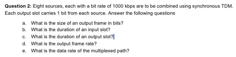 Question 2: Eight sources, each with a bit rate of 1000 kbps are to be combined using synchronous TDM.
Each output slot carries 1 bit from each source. Answer the following questions
a. What is the size of an output frame in bits?
b. What is the duration of an input slot?
c. What is the duration of an output slot?|
d. What is the output frame rate?
e. What is the data rate of the multiplexed path?
