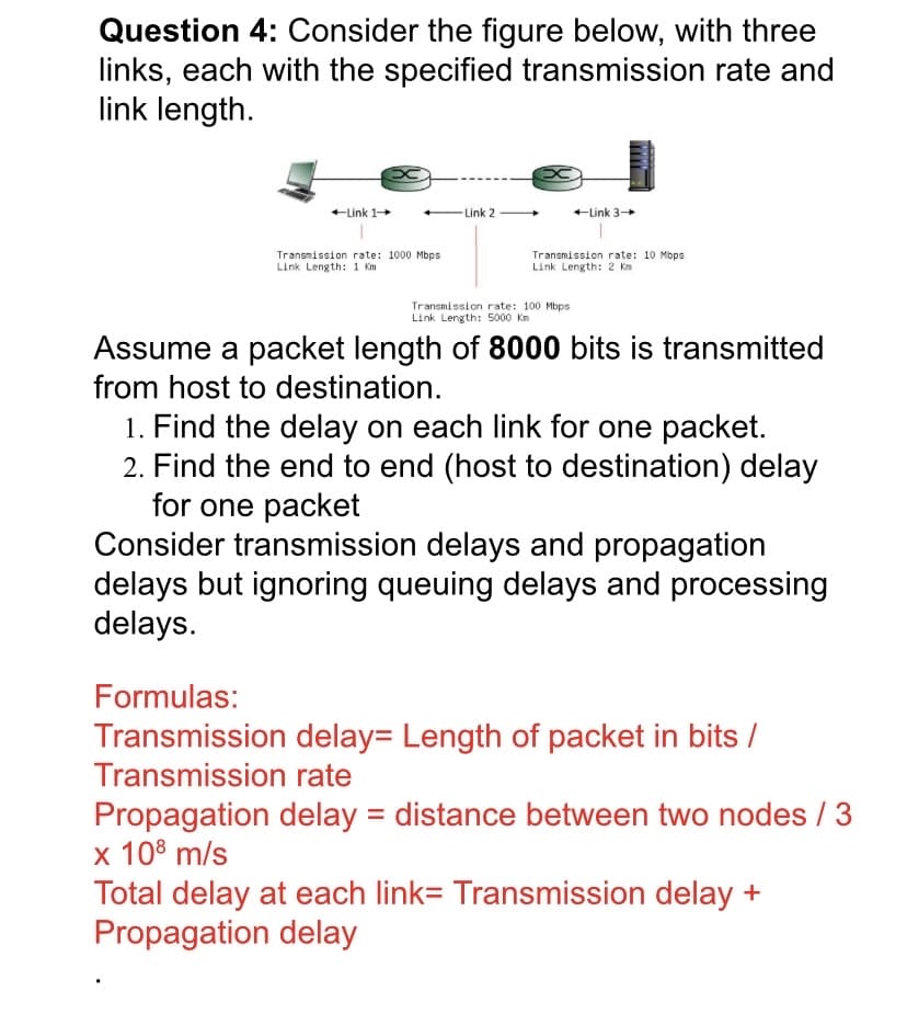 Question 4: Consider the figure below, with three
links, each with the specified transmission rate and
link length.
+Link 1+
Link 2
+Link 3+
Transmission rate: 1000 Mbps
Link Length: 1 Km
Transmission rate: 10 Mbps
Link Length: 2 Km
Transmission rate: 100 Mbps
Link Length: 5000 Km
Assume a packet length of 8000 bits is transmitted
from host to destination.
1. Find the delay on each link for one packet.
2. Find the end to end (host to destination) delay
for one packet
Consider transmission delays and propagation
delays but ignoring queuing delays and processing
delays.
Formulas:
Transmission delay= Length of packet in bits /
Transmission rate
Propagation delay = distance between two nodes / 3
x 108 m/s
Total delay at each link= Transmission delay +
Propagation delay
