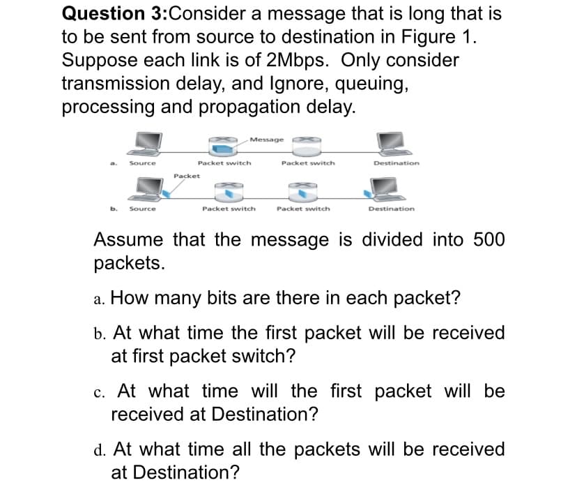 Question 3:Consider a message that is long that is
to be sent from source to destination in Figure 1.
Suppose each link is of 2Mbps. Only consider
transmission delay, and Ignore, queuing,
processing and propagation delay.
Message
Source
Packet switch
Packet switch
Destination
Packet
Source
Packet switch
Packet switch
Destination
Assume that the message is divided into 500
packets.
a. How many bits are there in each packet?
b. At what time the first packet will be received
at first packet switch?
At what time will the first packet will be
received at Destination?
d. At what time all the packets will be received
at Destination?
