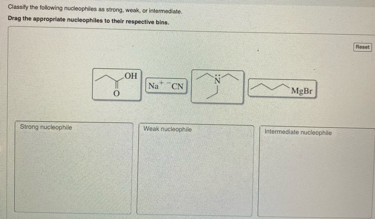 Classify the following nucleophiles as strong, weak, or intermediate.
Drag the appropriate nucleophiles to their respective bins.
Strong nucleophile
O
LOH
Na CN
Weak nucleophile
MgBr
Intermediate nucleophile
Reset