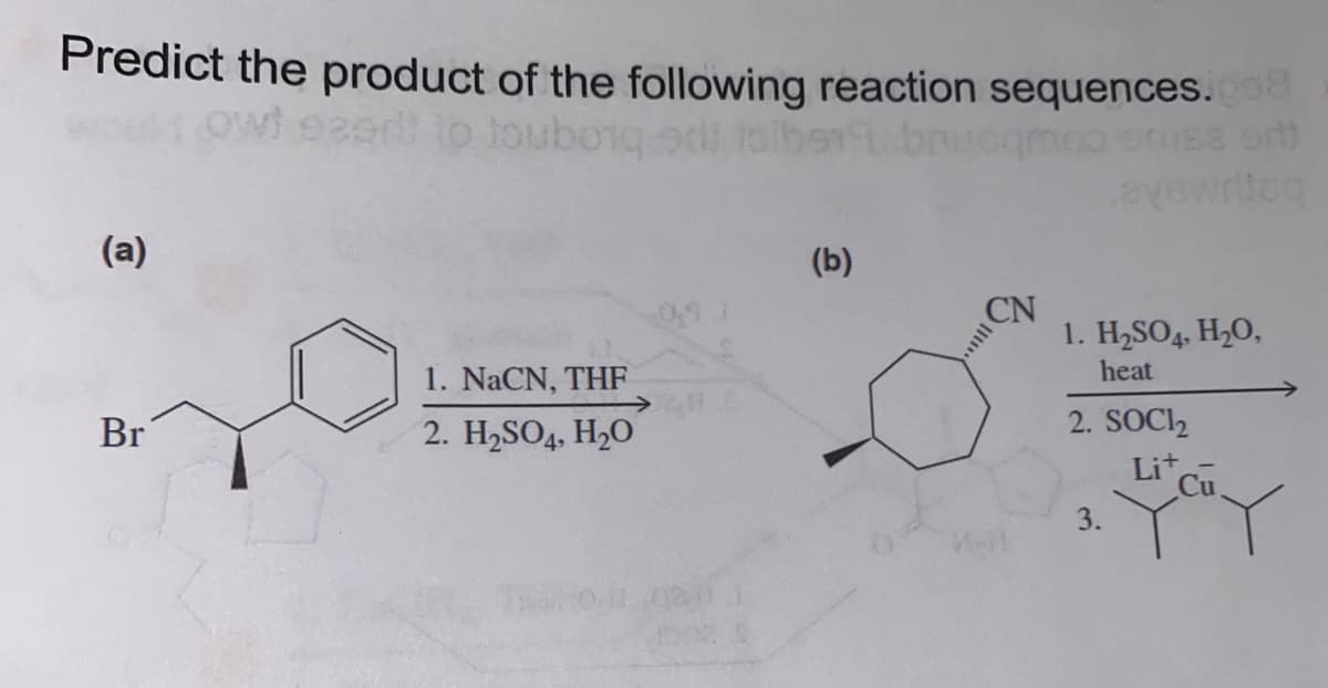 Predict the product of the following reaction sequences.008
ezert to touborg od tall
(a)
Br
1. NaCN, THF
2. H₂SO4, H₂O
(b)
ucqmoo
CN
avewriisq
1. H₂SO4, H₂O,
heat
2. SOCI₂
3.
Lit
Cu