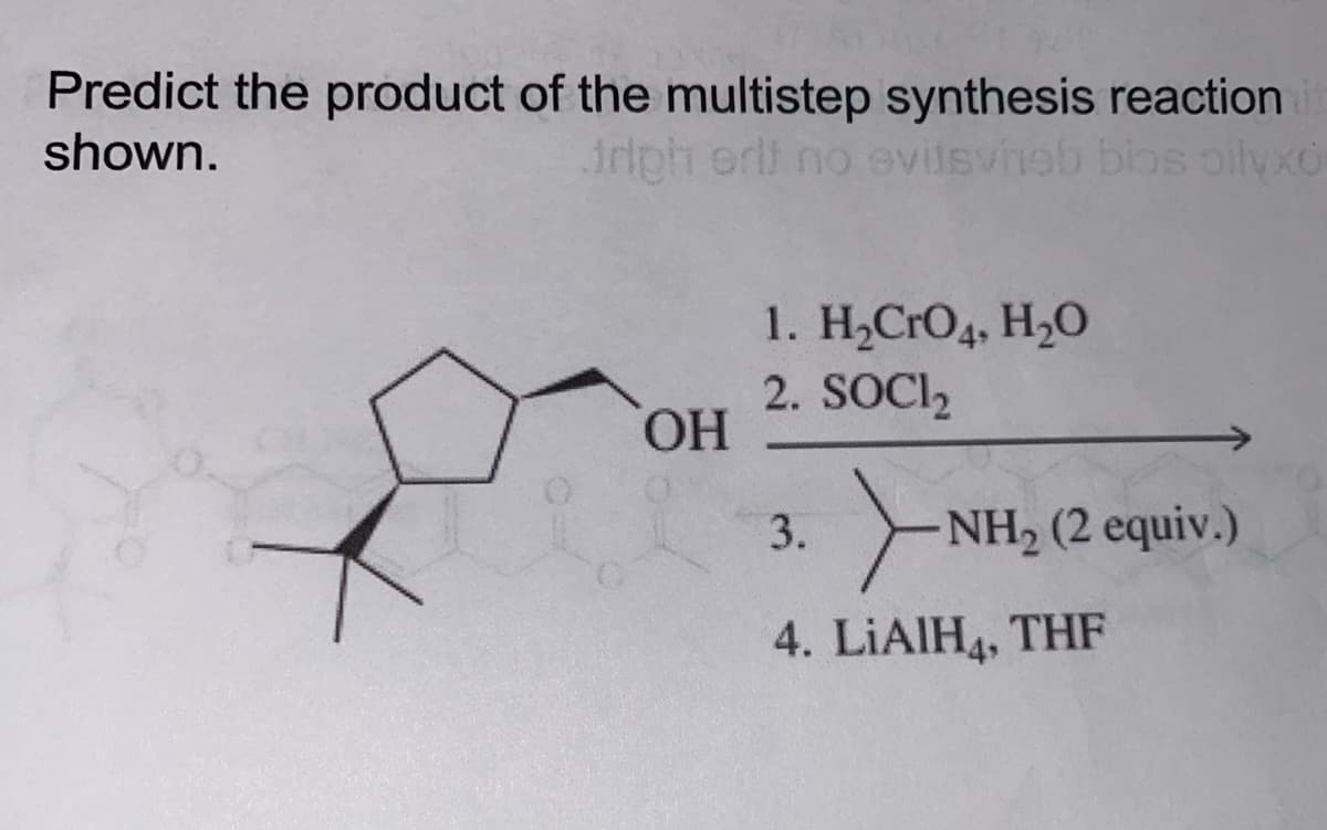 Predict the product of the multistep synthesis reaction
shown.
triph erit no evitsvineb bios oilyxo
OH
1. H₂CRO4, H₂O
2. SOCI₂
NH₂ (2
NH₂ (2 equiv.)
4. LIAIH, THF
3.
