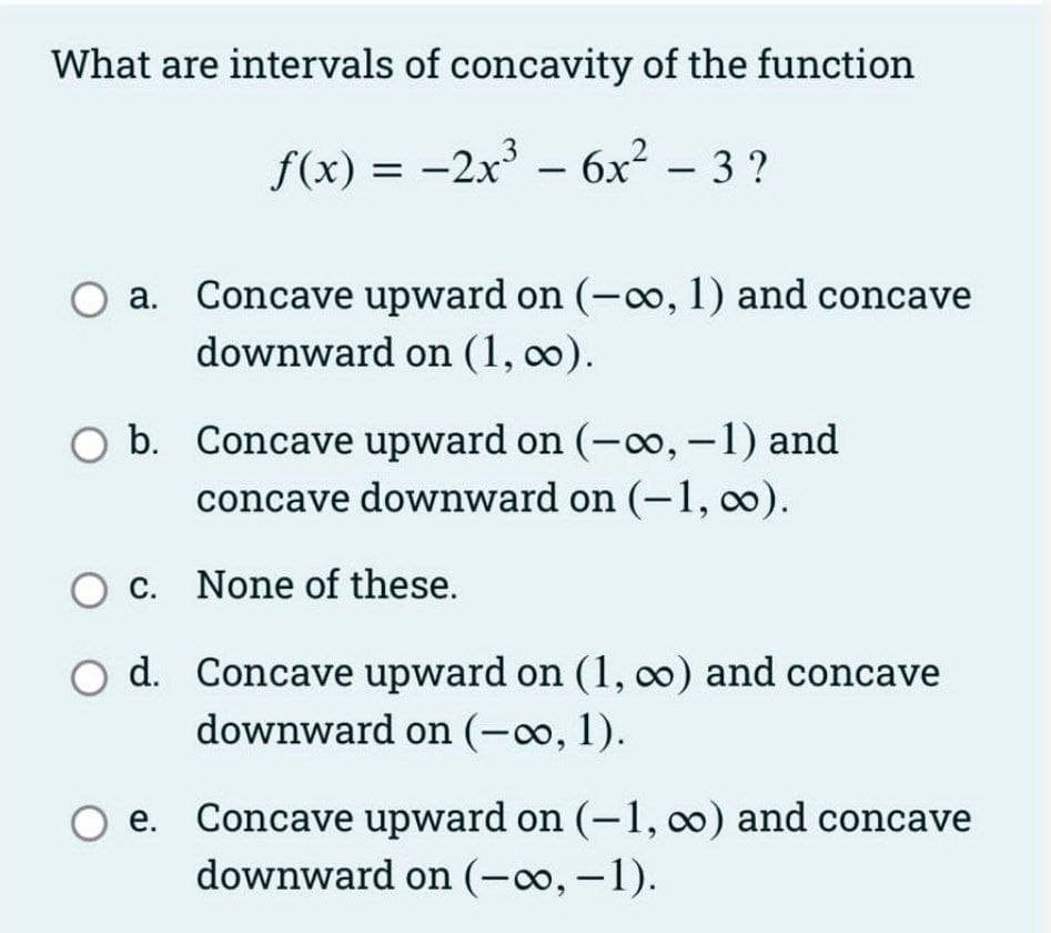 What are intervals of concavity of the function
f(x) = -2x' -
6x² – 3 ?
Concave upward on (-o, 1) and concave
downward on (1, 0).
а.
O b. Concave upward on (-o, -1) and
concave downward on (-1, 0).
c. None of these.
d. Concave upward on (1, o) and concave
downward on (-o, 1).
O e.
Concave upward on (-1, oo) and concave
downward on (-o, -1).

