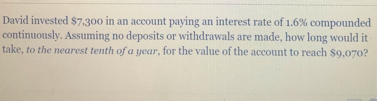 David invested $7,300 in an account paying an interest rate of 1.6% compounded
continuously. Assuming no deposits or withdrawals are made, how long would it-
take, to the earest tenth of a year,
for the value of the account to reach $9,070?

