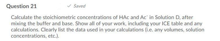 Question 21
Saved
Calculate the stoichiometric concentrations of HAc and Ac in Solution D, after
mixing the buffer and base. Show all of your work, including your ICE table and any
calculations. Clearly list the data used in your calculations (i.e. any volumes, solution
concentrations, etc.).
