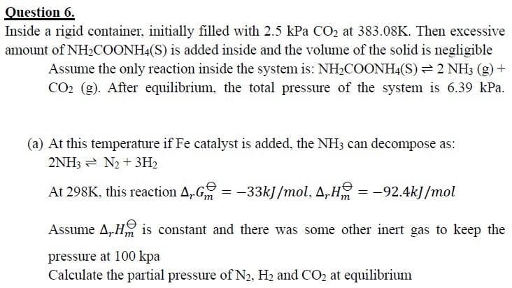 Question 6.
Inside a rigid container, initially filled with 2.5 kPa CO2 at 383.08K. Then excessive
amount of NH2COONH4(S) is added inside and the volume of the solid is negligible
Assume the only reaction inside the system is: NH2COONH4(S) 2 NH3 (g) +
CO2 (g). After equilibrium, the total pressure of the system is 6.39 kPa.
(a) At this temperature if Fe catalyst is added, the NH3 can decompose as:
2NH3 = N2 + 3H2
At 298K, this reaction A,G
= -33kJ/mol, A,H = -92.4kJ/mol
Assume A,H is constant and there was some other inert gas to keep the
pressure at 100 kpa
Calculate the partial pressure of N2, H2 and CO2 at equilibrium

