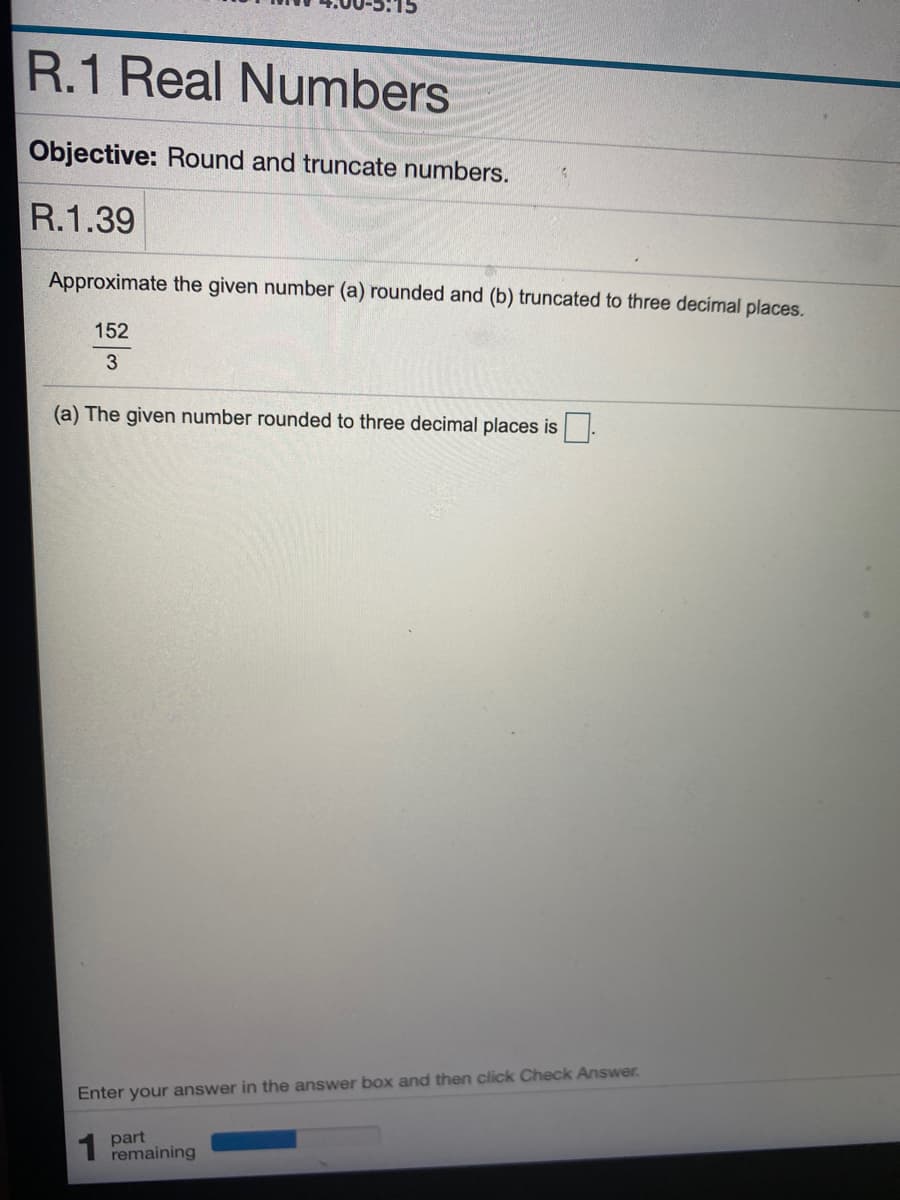 R.1 Real Numbers
Objective: Round and truncate numbers.
R.1.39
Approximate the given number (a) rounded and (b) truncated to three decimal places.
152
3
(a) The given number rounded to three decimal places is
Enter your answer in the answer box and then click Check Answer.
1 part
remaining
