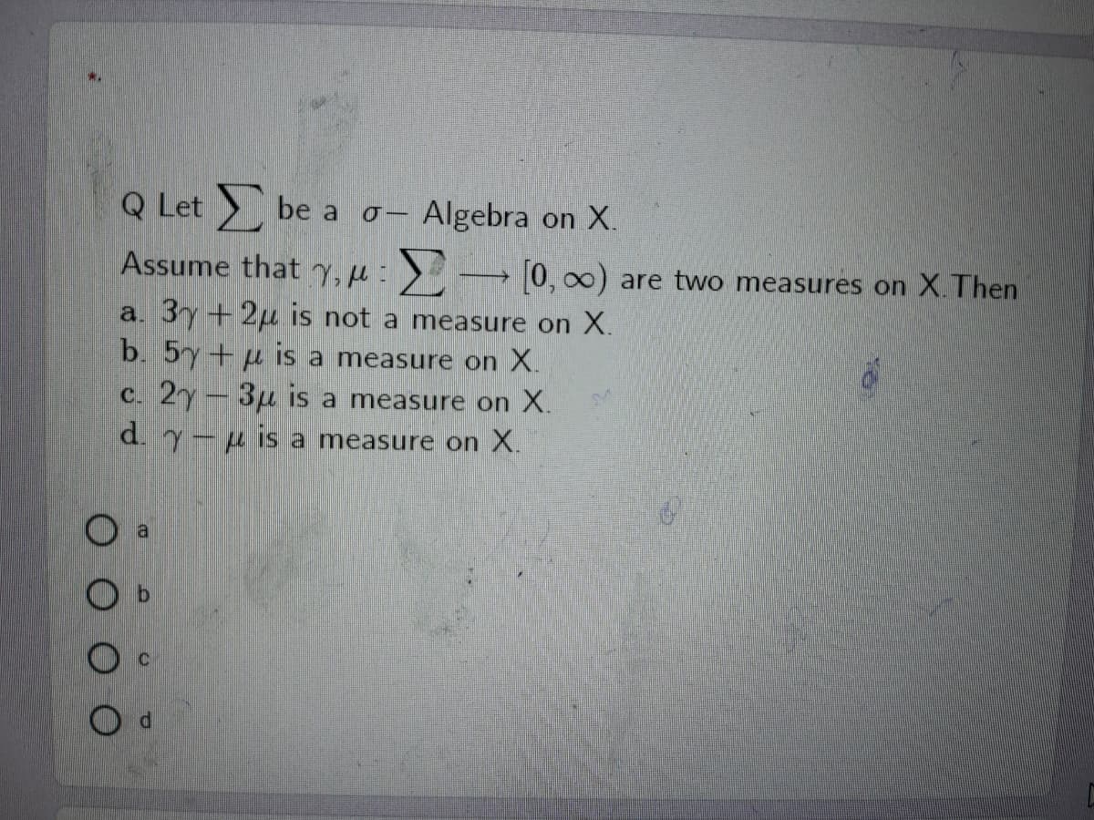 Q Let be a o-
Algebra on X.
Assume that ) → 0, 00) are two measures on X.Then
a. 3y+2µ is not a measure on X.
b. 5y+ µ is a measure on X.
c. 2y- 3µ is a measure on X.
d. y-u is a measure on X.
al
OO O O
