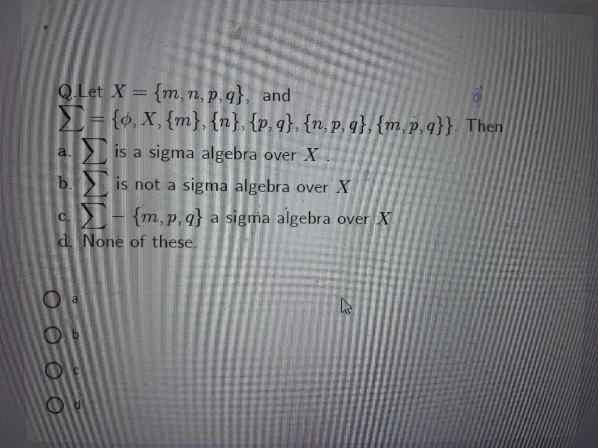Q.Let X = {m, n, p, q}, and
E= {o, X, {m}, {n}, {p, q}, {n, p, q}, {m, p, q}}. Then
Σ
Σ
is a sigma algebra over X
a.
b.
is not a sigma algebra over X
C.
- {m,p, q} a sigma algebra over X
d. None of these.
al
OO O O
