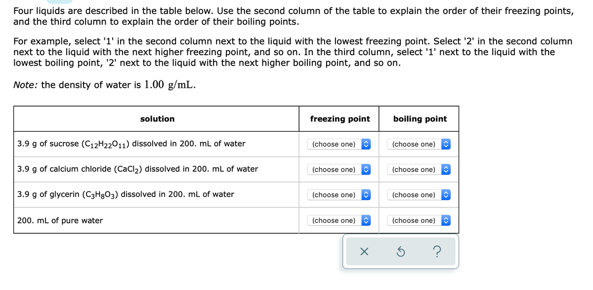 Four liquids are described in the table below. Use the second column of the table to explain the order of their freezing points,
and the third column to explain the order of their boiling points.
For example, select '1' in the second column next to the liquid with the lowest freezing point. Select '2' in the second column
next to the liquid with the next higher freezing point, and so on. In the third column, select '1' next to the liquid with the
lowest boiling point, '2' next to the liquid with the next higher boiling point, and so on.
Note: the density of water is 1.00 g/mL.
solution
freezing point
boiling point
3.9 g of sucrose (C12H22011) dissolved in 200. mL of water
(choose one)
(choose one)
3.9 g of calcium chloride (CaCl,) dissolved in 200. mL of water
(choose one)
(choose one)
3.9 g of glycerin (C3H3O3) dissolved in 200. mL of water
(choose one)
(choose one)
200. mL of pure water
(choose one)
(choose one)
