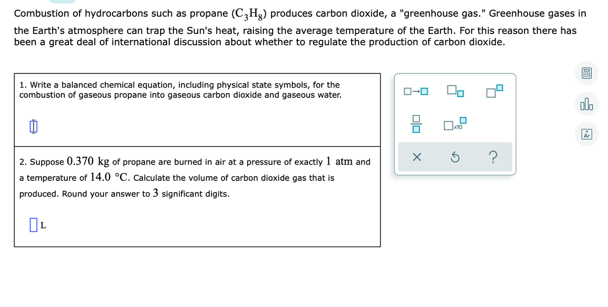 Combustion of hydrocarbons such as propane (C,H2) produces carbon dioxide, a "greenhouse gas." Greenhouse gases in
the Earth's atmosphere can trap the Sun's heat, raising the average temperature of the Earth. For this reason there has
been a great deal of international discussion about whether to regulate the production of carbon dioxide.
1. Write a balanced chemical equation, including physical state symbols, for the
combustion of gaseous propane into gaseous carbon dioxide and gaseous water.
dlo
x10
Ar
2. Suppose 0.370 kg of propane are burned in air at a pressure of exactly 1 atm and
a temperature of 14.0 °C. Calculate the volume of carbon dioxide gas that is
produced. Round your answer to 3 significant digits.
