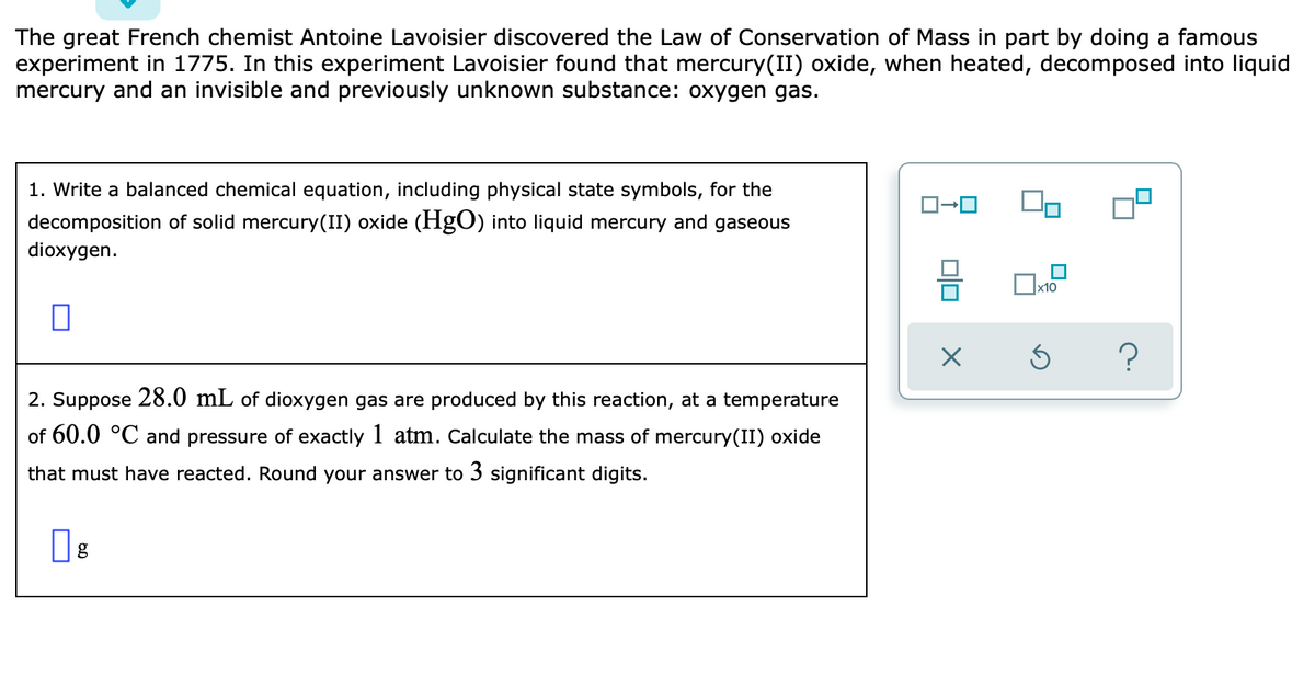 The great French chemist Antoine Lavoisier discovered the Law of Conservation of Mass in part by doing a famous
experiment in 1775. In this experiment Lavoisier found that mercury(II) oxide, when heated, decomposed into liquid
mercury and an invisible and previously unknown substance: oxygen gas.
1. Write a balanced chemical equation, including physical state symbols, for the
decomposition of solid mercury(II) oxide (HgO) into liquid mercury and gaseous
dioxygen.
x10
2. Suppose 28.0 mL of dioxygen gas are produced by this reaction, at a temperature
of 60.0 °C and pressure of exactly 1 atm. Calculate the mass of mercury(II) oxide
that must have reacted. Round your answer to 3 significant digits.
