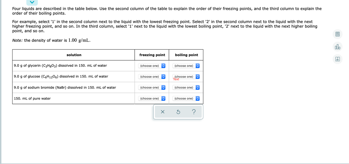 Four liquids are described in the table below. Use the second column of the table to explain the order of their freezing points, and the third column to explain the
order of their boiling points.
For example, select '1' in the second column next to the liquid with the lowest freezing point. Select '2' in the second column next to the liquid with the next
higher freezing point, and so on. In the third column, select '1' next to the liquid with the lowest boiling point, '2' next to the liquid with the next higher boiling
point, and so on.
Note: the density of water is 1.00 g/mL.
olo
solution
freezing point
boiling point
Ar
9.0 g of glycerin (C3H3O3) dissolved in 150. mL of water
(choose one)
(choose one)
9.0 g of glucose (C6H1206) dissolved in 150. mL of water
(choose one)
Тext
(choose one)
9.0 g of sodium bromide (NaBr) dissolved in 150. mL of water
(choose one)
(choose one)
150. mL of pure water
(choose one)
(choose one)
