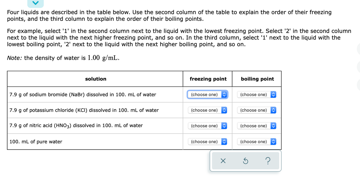 Four liquids are described in the table below. Use the second column of the table to explain the order of their freezing
points, and the third column to explain the order of their boiling points.
For example, select '1' in the second column next to the liquid with the lowest freezing point. Select '2' in the second column
next to the liquid with the next higher freezing point, and so on. In the third column, select '1' next to the liquid with the
lowest boiling point, '2' next to the liquid with the next higher boiling point, and so on.
Note: the density of water is 1.00 g/mL.
solution
freezing point
boiling point
7.9 g of sodium bromide (NaBr) dissolved in 100. mL of water
(choose one)
(choose one)
7.9 g of potassium chloride (KCI) dissolved in 100. mL of water
(choose one)
(choose one)
7.9 g of nitric acid (HNO3) dissolved in 100. mL of water
(choose one)
(choose one)
100. mL of pure water
(choose one)
(choose one)
?
