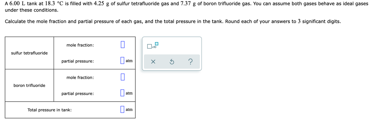 A 6.00 L tank at 18.3 °C is filled with 4.25 g of sulfur tetrafluoride gas and 7.37 g of boron trifluoride gas. You can assume both gases behave as ideal gases
under these conditions.
Calculate the mole fraction and partial pressure of each gas, and the total pressure in the tank. Round each of your answers to 3 significant digits.
mole fraction:
sulfur tetrafluoride
partial pressure:
atm
mole fraction:
boron trifluoride
partial pressure:
atm
Total pressure in tank:
atm
O
