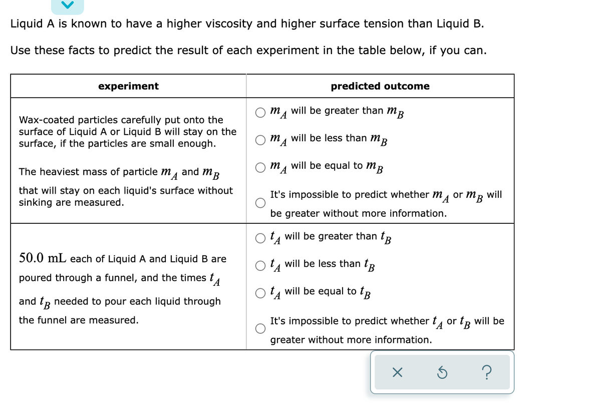 Liquid A is known to have a higher viscosity and higher surface tension than Liquid B.
Use these facts to predict the result of each experiment in the table below, if you can.
experiment
predicted outcome
m
will be greater than mR
Wax-coated particles carefully put onto the
surface of Liquid A or Liquid B will stay on the
surface, if the particles are small enough.
will be less than mR
MA
m, will be equal to mB
The heaviest mass of particle m4
and
MB
that will stay on each liquid's surface without
sinking are measured.
will
B.
It's impossible to predict whether m, or m
be greater without more information.
will be greater than tR
50.0 mL each of Liquid A and Liquid B are
t, will be less than tR
poured through a funnel, and the times t
t, will be equal to tR
and tp needed to pour each liquid through
the funnel are measured.
It's impossible to predict whether t, or tp will be
greater without more information.
?
