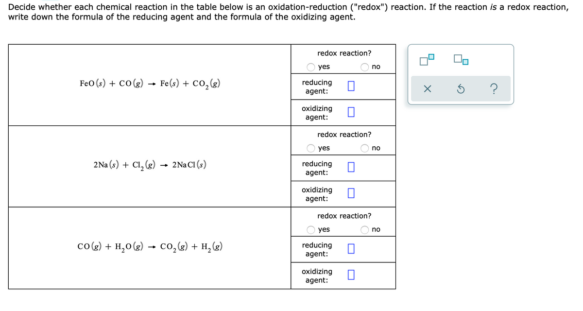 Decide whether each chemical reaction in the table below is an oxidation-reduction ("redox") reaction. If the reaction is a redox reaction,
write down the formula of the reducing agent and the formula of the oxidizing agent.
redox reaction?
yes
no
FeO (s) + co(g) - Fe(s) + Co,(g)
reducing
agent:
oxidizing
agent:
redox reaction?
yes
no
2Na (s) + Cl, (g) →
2Na Cl (s)
reducing
agent:
oxidizing
agent:
redox reaction?
yes
no
co(g) + H,0(g)
co, (g) + H, (g)
reducing
agent:
oxidizing
agent:
