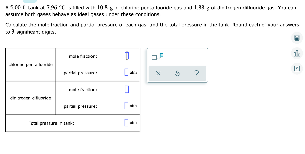 A 5.00 L tank at 7.96 °C is filled with 10.8 g of chlorine pentafluoride gas and 4.88 g of dinitrogen difluoride gas. You can
assume both gases behave as ideal gases under these conditions.
Calculate the mole fraction and partial pressure of each gas, and the total pressure in the tank. Round each of your answers
to 3 significant digits.
ol.
mole fraction:
x10
chlorine pentafluoride
Ar
?
partial pressure:
atm
mole fraction:
dinitrogen difluoride
partial pressure:
atm
Total pressure in tank:
atm
