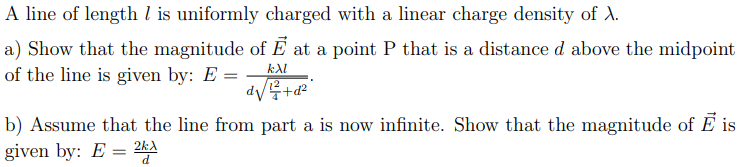 |A line of length l is uniformly charged with a linear charge density of A.
a) Show that the magnitude of E at a point P that is a distance d above the midpoint
of the line is given by: E =
kAl
b) Assume that the line from part a is now infinite.
given by: E = 2k)
Show that the magnitude of E is
d.
