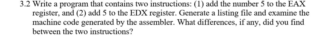 3.2 Write a program that contains two instructions: (1) add the number 5 to the EAX
register, and (2) add 5 to the EDX register. Generate a listing file and examine the
machine code generated by the assembler. What differences, if any, did you find
between the two instructions?