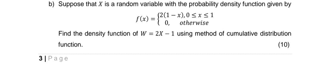 b) Suppose that X is a random variable with the probability density function given by
(2(1-x), 0≤ x ≤ 1
otherwise
f(x) = {2(1-
0,
Find the density function of W = 2X 1 using method of cumulative distribution
function.
(10)
3| Page
