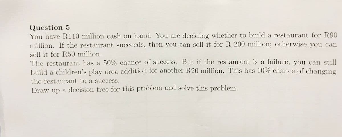 Question 5
You have R110 million cash on hand. You are deciding whether to build a restaurant for R90
million. If the restaurant succeeds, then you can sell it for R 200 million; otherwise you can
sell it for R50 million.
The restaurant has a 50% chance of success. But if the restaurant is a failure, you can still
build a children's play area addition for another R20 million. This has 10% chance of changing
the restaurant to a success.
Draw up a decision tree for this problem and solve this problem.
