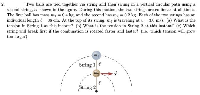 2.
Two balls are tied together via string and then swung in a vertical circular path using a
second string, as shown in the figure. During this motion, the two strings are co-linear at all times.
The first ball has mass m1 = 0.4 kg, and the second has m2 = 0.2 kg. Each of the two strings has an
individual length l = 36 cm. At the top of its swing, m, is traveling at v = 3.0 m/s. (a) What is the
tension in String 1 at this instant? (b) What is the tension in String 2 at this instant? (c) Which
string will break first if the combination is rotated faster and faster? (i.e. which tension will grow
too large?)
m1
String 1 e
String 2

