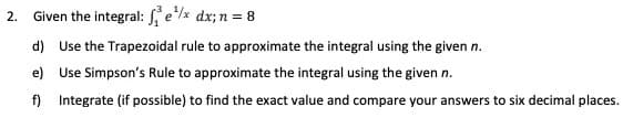 Given the integral: ex dx; n = 8
2.
d) Use the Trapezoidal rule to approximate the integral using the given n.
e) Use Simpson's Rule to approximate the integral using the given n.
f) Integrate (if possible) to find the exact value and compare your answers to six decimal places.
