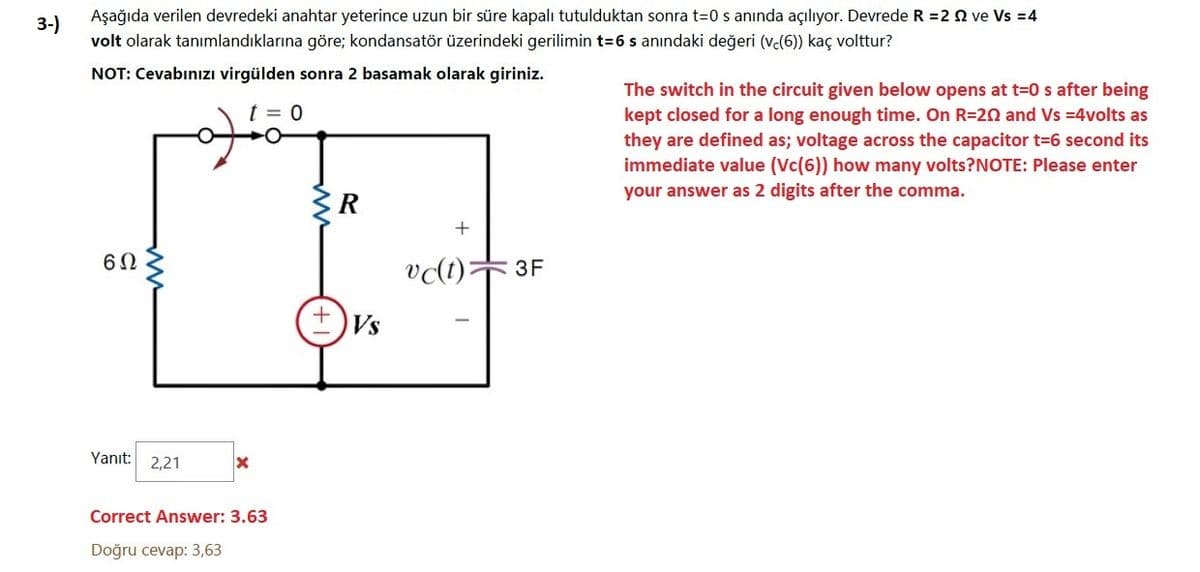3-)
Aşağıda verilen devredeki anahtar yeterince uzun bir süre kapalı tutulduktan sonra t=0 s anında açılıyor. Devrede R =2 Q ve Vs =4
volt olarak tanımlandıklarına göre; kondansatör üzerindeki gerilimin t=6 s anındaki değeri (ve(6) kaç volttur?
NOT: Cevabınızı virgülden sonra 2 basamak olarak giriniz.
The switch in the circuit given below opens at t=0 s after being
kept closed for a long enough time. On R=20 and Vs =4volts as
t = 0
they are defined as; voltage across the capacitor t=6 second its
immediate value (Vc(6)) how many volts?NOTE: Please enter
your answer as 2 digits after the comma.
R
vlt):
3F
Vs
Yanıt: 2,21
Correct Answer: 3.63
Doğru cevap: 3,63
