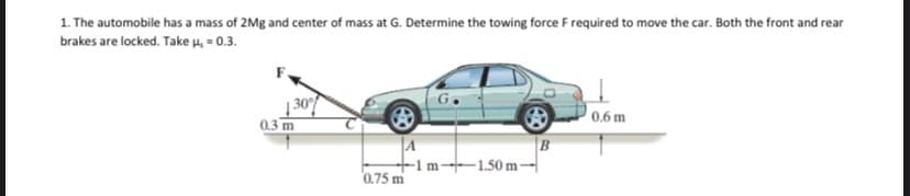 1. The automobile has a mass of 2Mg and center of mass at G. Determine the towing force F required to move the car. Both the front and rear
brakes are locked. Take u, = 0.3.
| 30
0.3 m
0.6 m
B
-1 m¬1.50 m -
0.75 m
