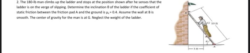2. The 180-lb man climbs up the ladder and stops at the position shown after he senses that the
ladder is on the verge of slipping. Determine the inclination e of the ladder if the coefficient of
static friction between the friction pad A and the ground is u, = 0.4. Assume the wall at B is
smooth. The center of gravity for the man is at G. Neglect the weight of the ladder.
