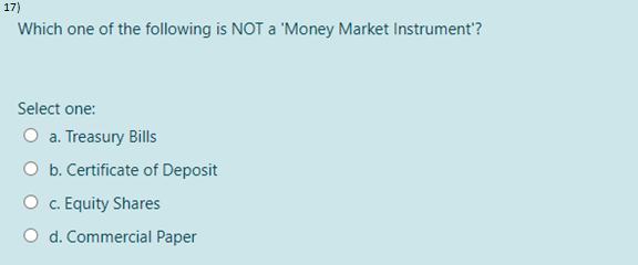 17)
Which one of the following is NOT a 'Money Market Instrument'?
Select one:
O a. Treasury Bills
O b. Certificate of Deposit
O c. Equity Shares
O d. Commercial Paper
