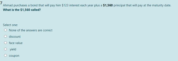 Ahmad purchases a bond that will pay him $123 interest each year plus a $1,560 principal that will pay at the maturity date.
What is the $1,560 called?
Select one:
O None of the answers are correct
O discount
O face value
O yield
O coupon
