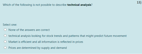 13)
Which of the following is not possible to describe technical analysis?
Select one:
O None of the answers are correct
technical analysis looking for stock trends and patterns that might predict future movement
O Market is efficient and all information is reflected in prices
Prices are determined by supply and demand
