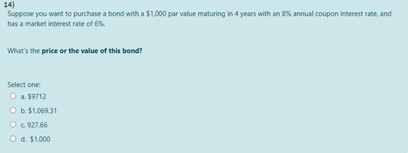 14)
Suppose you want to purchase a bond with a $1,000 par value maturing in 4 years with an 8% annual coupon interest rate, and
has a market interest rate of 6%.
What's the price or the value of this bond?
Select one:
O a. $9712
O b. $1,069.31
O . 927.66
O d. $1,000
