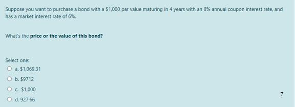 Suppose you want to purchase a bond with a $1,000 par value maturing in 4 years with an 8% annual coupon interest rate, and
has a market interest rate of 6%.
What's the price or the value of this bond?
Select one:
O a. $1,069.31
O b. $9712
O c. $1,000
7
O d. 927.66
