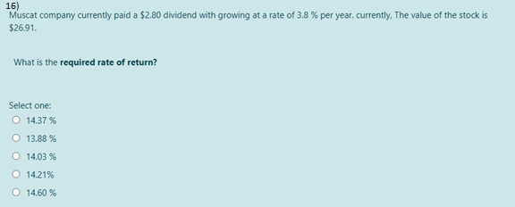 16)
Muscat company currently paid a $2.80 dividend with growing at a rate of 3.8 % per year. currently, The value of the stock is
$26.91.
What is the required rate of return?
Select one:
O 14.37 %
O 13.88 %
O 14.03 %
O 14.21%
O 14.60 %
